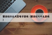 聚会玩什么大型电子游戏（聚会玩儿什么游戏）
