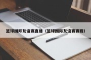 篮球国际友谊赛直播（篮球国际友谊赛赛程）