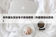 和外国女友玩电子游戏视频（外国情侣玩游戏）