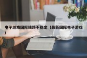 电子游戏国际线路不稳定（最新国际电子游戏）