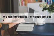 电子游戏注册官方网站（电子游戏官网总平台）