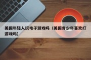 美国年轻人玩电子游戏吗（美国青少年喜欢打游戏吗）