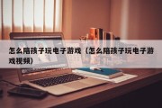 怎么陪孩子玩电子游戏（怎么陪孩子玩电子游戏视频）