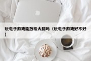 玩电子游戏能放松大脑吗（玩电子游戏好不好）