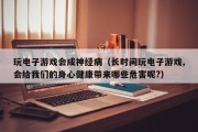 玩电子游戏会成神经病（长时间玩电子游戏,会给我们的身心健康带来哪些危害呢?）