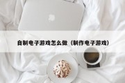自制电子游戏怎么做（制作电子游戏）